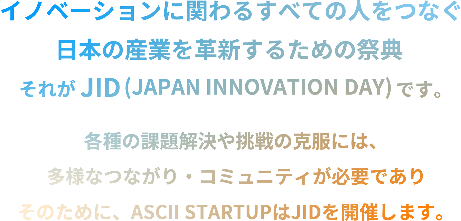 「イノベーションに関わるすべての人をつなぐ日本の産業を革新するための祭典」それが JID（JAPAN INNOVATION DAY）です。各種の課題解決や挑戦の克服には、多様なつながり・コミュニティが必要でありそのために、ASCII STARTUPはJIDを開催します。